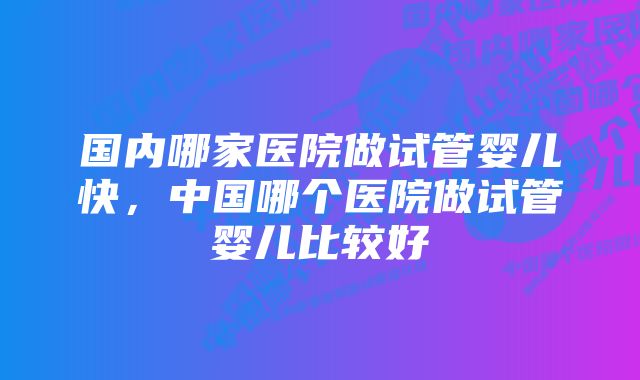 国内哪家医院做试管婴儿快，中国哪个医院做试管婴儿比较好