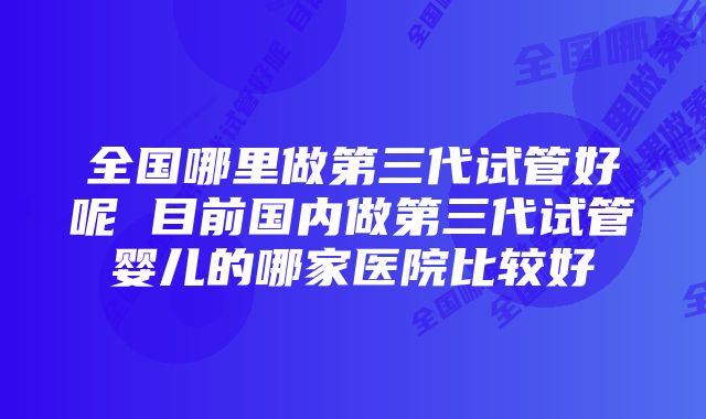 全国哪里做第三代试管好呢 目前国内做第三代试管婴儿的哪家医院比较好