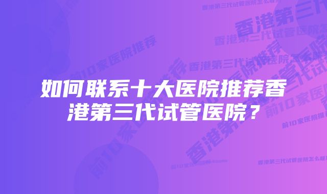 如何联系十大医院推荐香港第三代试管医院？