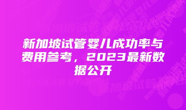 新加坡试管婴儿成功率与费用参考，2023最新数据公开