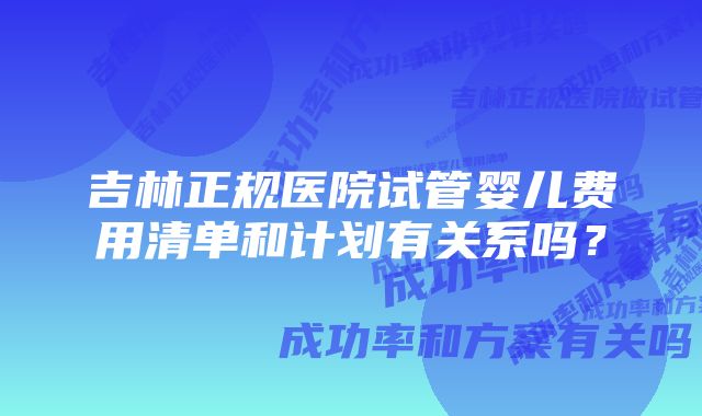 吉林正规医院试管婴儿费用清单和计划有关系吗？