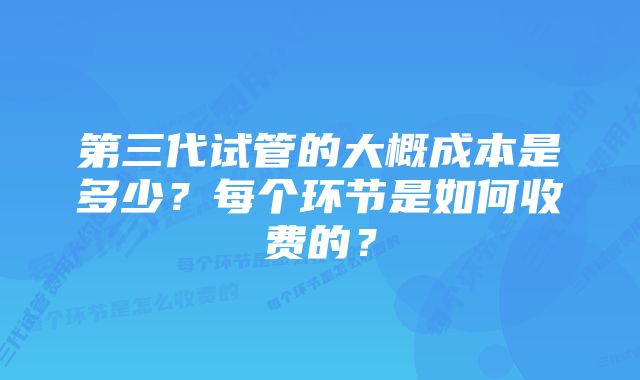 第三代试管的大概成本是多少？每个环节是如何收费的？