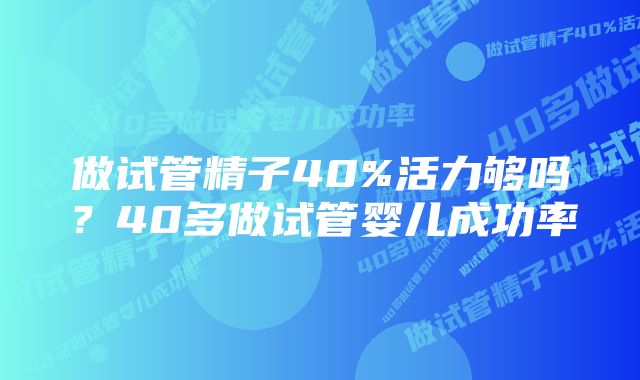 做试管精子40%活力够吗？40多做试管婴儿成功率