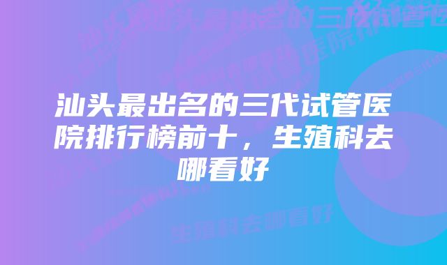 汕头最出名的三代试管医院排行榜前十，生殖科去哪看好