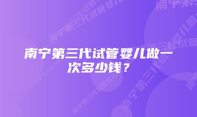 南宁第三代试管婴儿做一次多少钱？