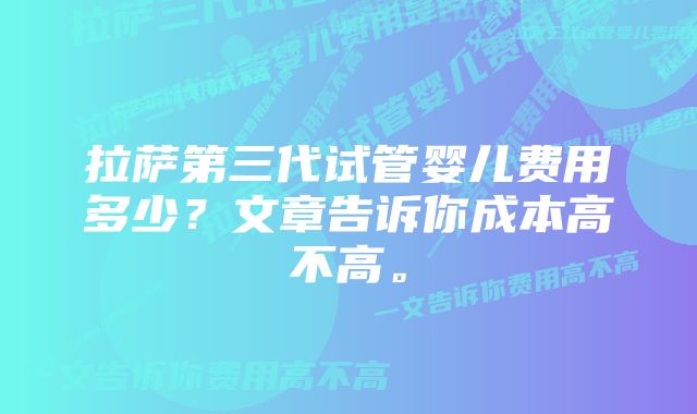 拉萨第三代试管婴儿费用多少？文章告诉你成本高不高。