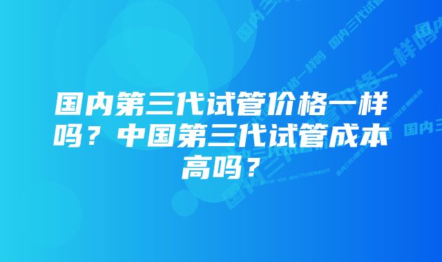 国内第三代试管价格一样吗？中国第三代试管成本高吗？