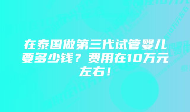 在泰国做第三代试管婴儿要多少钱？费用在10万元左右！