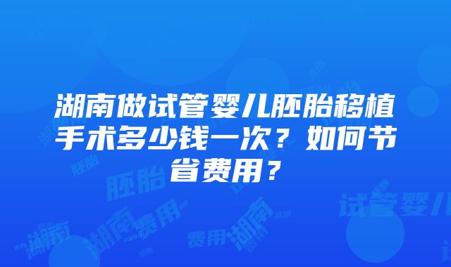 湖南做试管婴儿胚胎移植手术多少钱一次？如何节省费用？