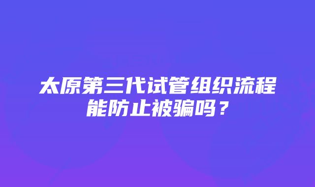 太原第三代试管组织流程能防止被骗吗？