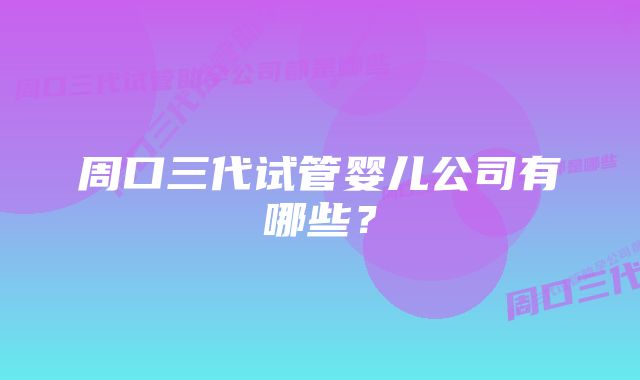 周口三代试管婴儿公司有哪些？