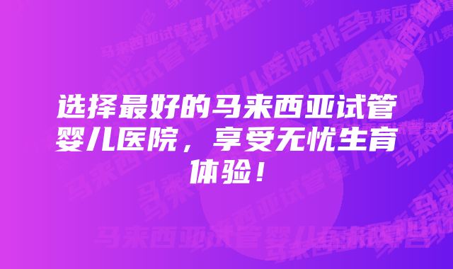 选择最好的马来西亚试管婴儿医院，享受无忧生育体验！