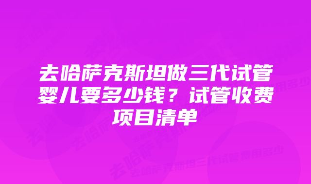 去哈萨克斯坦做三代试管婴儿要多少钱？试管收费项目清单