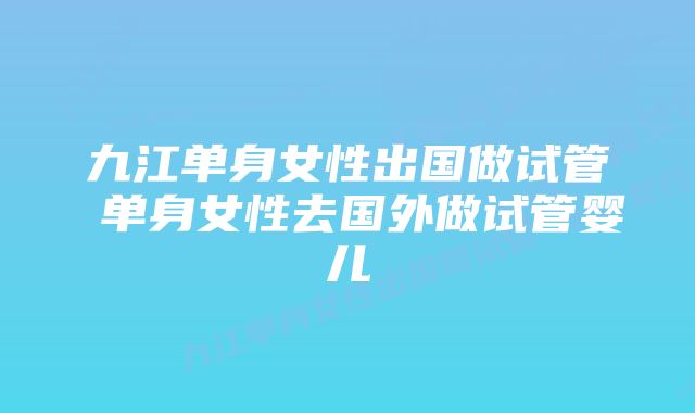 九江单身女性出国做试管 单身女性去国外做试管婴儿