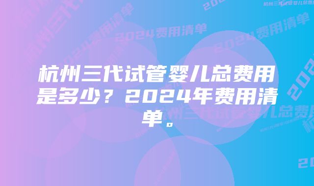 杭州三代试管婴儿总费用是多少？2024年费用清单。