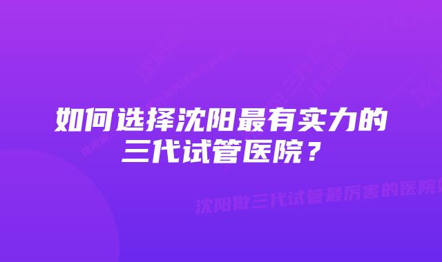 如何选择沈阳最有实力的三代试管医院？