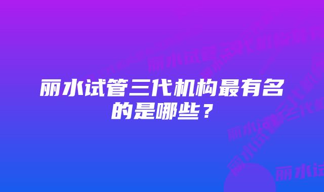 丽水试管三代机构最有名的是哪些？