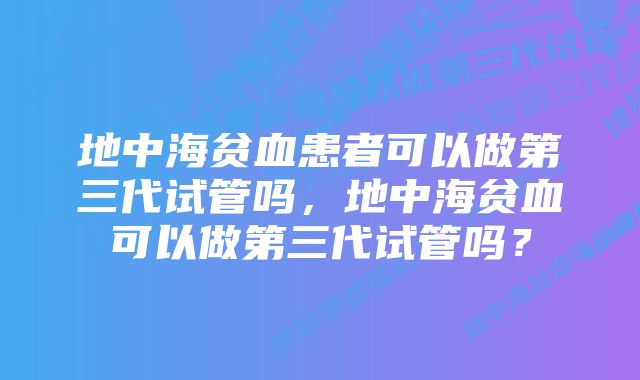 地中海贫血患者可以做第三代试管吗，地中海贫血可以做第三代试管吗？