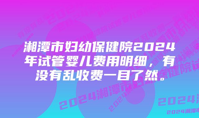 湘潭市妇幼保健院2024年试管婴儿费用明细，有没有乱收费一目了然。