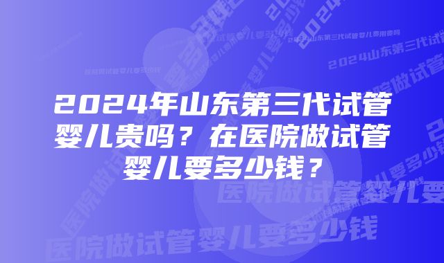 2024年山东第三代试管婴儿贵吗？在医院做试管婴儿要多少钱？