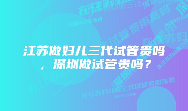 江苏做妇儿三代试管贵吗，深圳做试管贵吗？