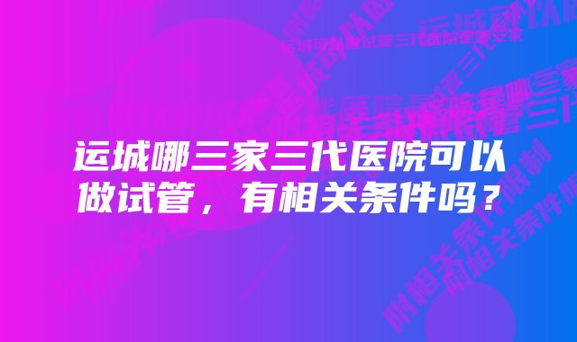 运城哪三家三代医院可以做试管，有相关条件吗？