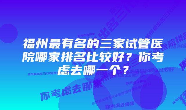 福州最有名的三家试管医院哪家排名比较好？你考虑去哪一个？