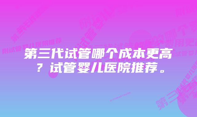 第三代试管哪个成本更高？试管婴儿医院推荐。