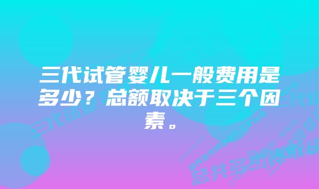 三代试管婴儿一般费用是多少？总额取决于三个因素。