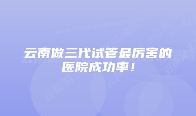 云南做三代试管最厉害的医院成功率！