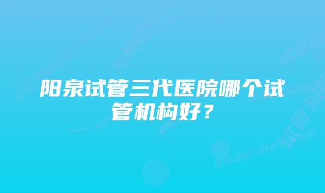 阳泉试管三代医院哪个试管机构好？