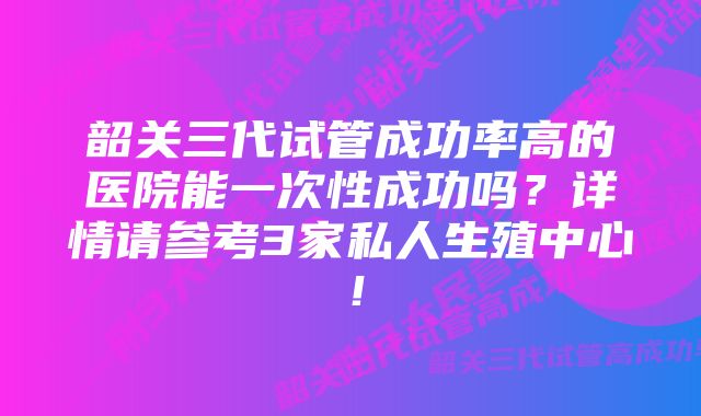 韶关三代试管成功率高的医院能一次性成功吗？详情请参考3家私人生殖中心！