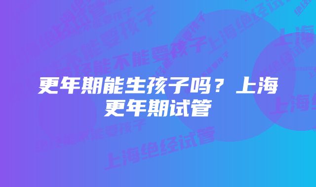 更年期能生孩子吗？上海更年期试管