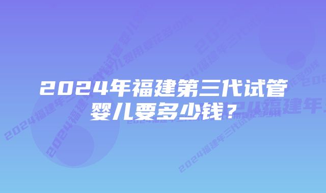 2024年福建第三代试管婴儿要多少钱？