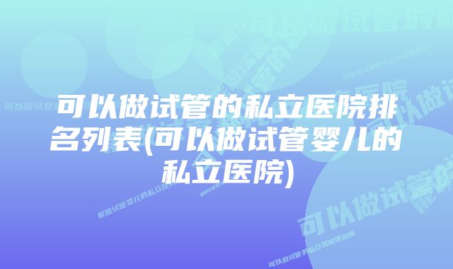 可以做试管的私立医院排名列表(可以做试管婴儿的私立医院)