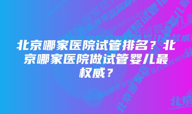 北京哪家医院试管排名？北京哪家医院做试管婴儿最权威？