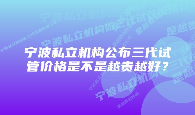 宁波私立机构公布三代试管价格是不是越贵越好？