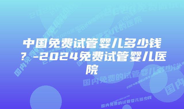 中国免费试管婴儿多少钱？-2024免费试管婴儿医院