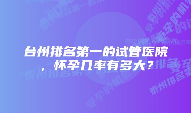 台州排名第一的试管医院，怀孕几率有多大？