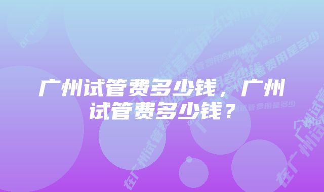 广州试管费多少钱，广州试管费多少钱？