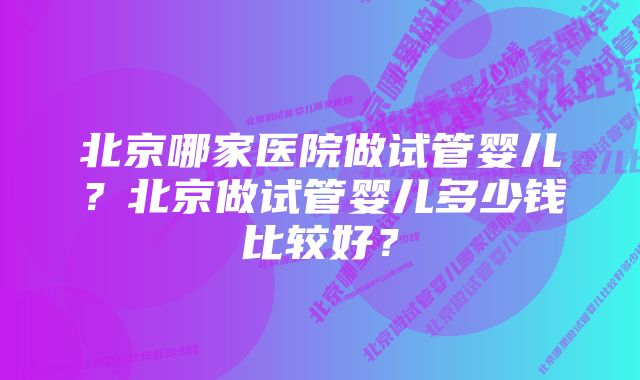 北京哪家医院做试管婴儿？北京做试管婴儿多少钱比较好？