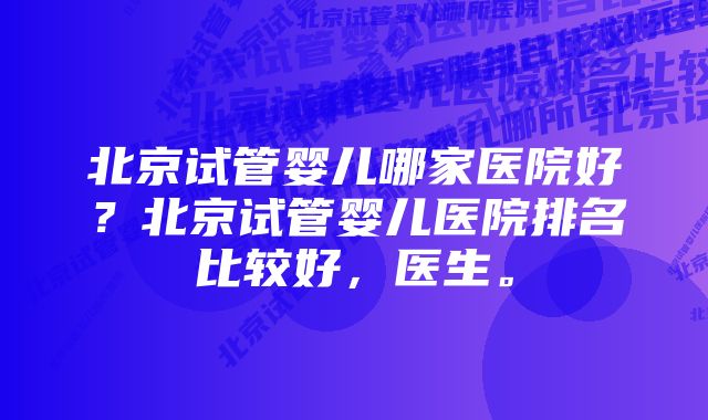 北京试管婴儿哪家医院好？北京试管婴儿医院排名比较好，医生。