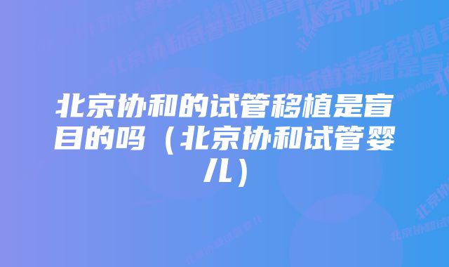 北京协和的试管移植是盲目的吗（北京协和试管婴儿）