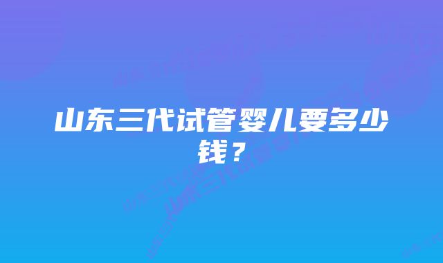 山东三代试管婴儿要多少钱？