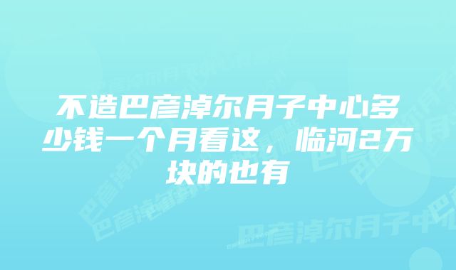 不造巴彦淖尔月子中心多少钱一个月看这，临河2万块的也有