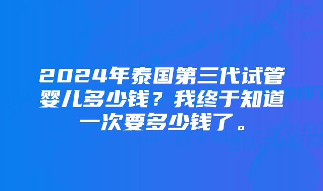 2024年泰国第三代试管婴儿多少钱？我终于知道一次要多少钱了。