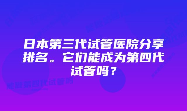 日本第三代试管医院分享排名。它们能成为第四代试管吗？