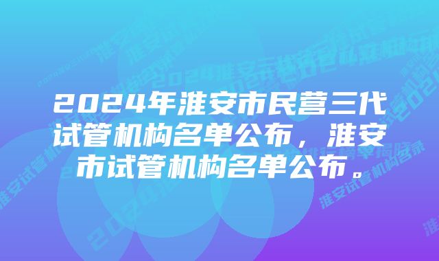 2024年淮安市民营三代试管机构名单公布，淮安市试管机构名单公布。