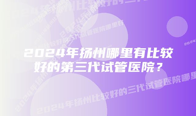 2024年扬州哪里有比较好的第三代试管医院？