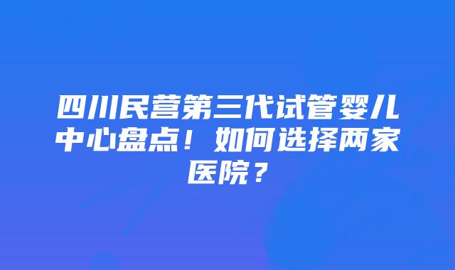 四川民营第三代试管婴儿中心盘点！如何选择两家医院？